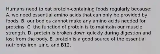 Humans need to eat protein-containing foods regularly because: A. we need essential amino acids that can only be provided by foods. ​B. our bodies cannot make any amino acids needed for proteins. C. ​the function of protein is to maintain our muscle strength. ​D. protein is broken down quickly during digestion and lost from the body. ​E. protein is a good source of the essential nutrients iron, zinc, and B12.