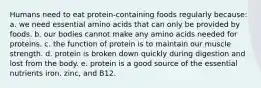 Humans need to eat protein-containing foods regularly because:​ a. ​we need essential amino acids that can only be provided by foods. b. ​our bodies cannot make any amino acids needed for proteins. c. ​the function of protein is to maintain our muscle strength. d. ​protein is broken down quickly during digestion and lost from the body. e. ​protein is a good source of the essential nutrients iron, zinc, and B12.