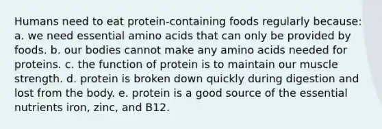 Humans need to eat protein-containing foods regularly because:​ a. ​we need essential <a href='https://www.questionai.com/knowledge/k9gb720LCl-amino-acids' class='anchor-knowledge'>amino acids</a> that can only be provided by foods. b. ​our bodies cannot make any amino acids needed for proteins. c. ​the function of protein is to maintain our muscle strength. d. ​protein is broken down quickly during digestion and lost from the body. e. ​protein is a good source of the essential nutrients iron, zinc, and B12.