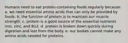 Humans need to eat protein-containing foods regularly because: a. we need essential amino acids that can only be provided by foods. b. the function of protein is to maintain our muscle strength. c. protein is a good source of the essential nutrients iron, zinc, and B12. d. protein is broken down quickly during digestion and lost from the body. e. our bodies cannot make any amino acids needed for proteins.