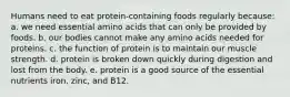 Humans need to eat protein-containing foods regularly because: a. we need essential amino acids that can only be provided by foods. b. our bodies cannot make any amino acids needed for proteins. c. the function of protein is to maintain our muscle strength. d. protein is broken down quickly during digestion and lost from the body. e. protein is a good source of the essential nutrients iron, zinc, and B12.