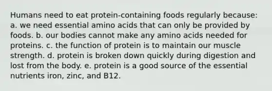 Humans need to eat protein-containing foods regularly because: a. we need essential amino acids that can only be provided by foods. b. our bodies cannot make any amino acids needed for proteins. c. the function of protein is to maintain our muscle strength. d. protein is broken down quickly during digestion and lost from the body. e. protein is a good source of the essential nutrients iron, zinc, and B12.