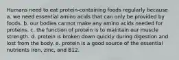 Humans need to eat protein-containing foods regularly because a. we need essential amino acids that can only be provided by foods. ​b. our bodies cannot make any amino acids needed for proteins. ​c. the function of protein is to maintain our muscle strength. ​d. protein is broken down quickly during digestion and lost from the body. ​e. protein is a good source of the essential nutrients iron, zinc, and B12.