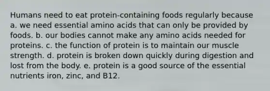 Humans need to eat protein-containing foods regularly because a. we need essential amino acids that can only be provided by foods. ​b. our bodies cannot make any amino acids needed for proteins. ​c. the function of protein is to maintain our muscle strength. ​d. protein is broken down quickly during digestion and lost from the body. ​e. protein is a good source of the essential nutrients iron, zinc, and B12.