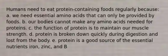 Humans need to eat protein-containing foods regularly because: a. we need essential amino acids that can only be provided by foods. b. our bodies cannot make any amino acids needed for proteins. c. the function of protein is to maintain our muscle strength. d. protein is broken down quickly during digestion and lost from the body. e. protein is a good source of the essential nutrients iron, zinc, and B