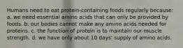 Humans need to eat protein-containing foods regularly because: a. we need essential amino acids that can only be provided by foods. b. our bodies cannot make any amino acids needed for proteins. c. the function of protein is to maintain our muscle strength. d. we have only about 10 days' supply of amino acids.