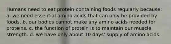 Humans need to eat protein-containing foods regularly because: a. we need essential amino acids that can only be provided by foods. b. our bodies cannot make any amino acids needed for proteins. c. the function of protein is to maintain our muscle strength. d. we have only about 10 days' supply of amino acids.