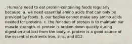 . Humans need to eat protein-containing foods regularly because: a. we need essential amino acids that can only be provided by foods. b. our bodies cannot make any amino acids needed for proteins. c. the function of protein is to maintain our muscle strength. d. protein is broken down quickly during digestion and lost from the body. e. protein is a good source of the essential nutrients iron, zinc, and B12.