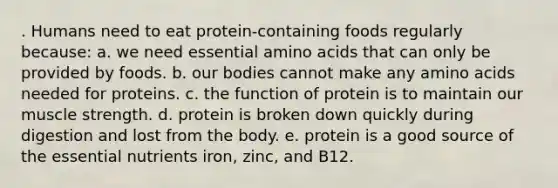 . Humans need to eat protein-containing foods regularly because: a. we need essential amino acids that can only be provided by foods. b. our bodies cannot make any amino acids needed for proteins. c. the function of protein is to maintain our muscle strength. d. protein is broken down quickly during digestion and lost from the body. e. protein is a good source of the essential nutrients iron, zinc, and B12.