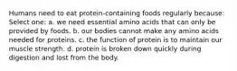 Humans need to eat protein-containing foods regularly because: Select one: a. we need essential amino acids that can only be provided by foods. b. our bodies cannot make any amino acids needed for proteins. c. the function of protein is to maintain our muscle strength. d. protein is broken down quickly during digestion and lost from the body.