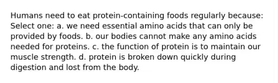 Humans need to eat protein-containing foods regularly because: Select one: a. we need essential amino acids that can only be provided by foods. b. our bodies cannot make any amino acids needed for proteins. c. the function of protein is to maintain our muscle strength. d. protein is broken down quickly during digestion and lost from the body.