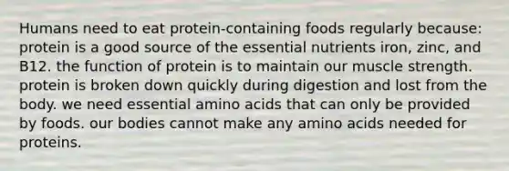 Humans need to eat protein-containing foods regularly because:​ ​protein is a good source of the essential nutrients iron, zinc, and B12. ​the function of protein is to maintain our muscle strength. ​protein is broken down quickly during digestion and lost from the body. ​we need essential amino acids that can only be provided by foods. ​our bodies cannot make any amino acids needed for proteins.