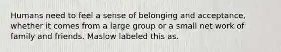 Humans need to feel a sense of belonging and acceptance, whether it comes from a large group or a small net work of family and friends. Maslow labeled this as.