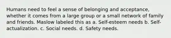 Humans need to feel a sense of belonging and acceptance, whether it comes from a large group or a small network of family and friends. Maslow labeled this as a. Self-esteem needs b. Self-actualization. c. Social needs. d. Safety needs.