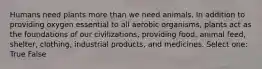 Humans need plants more than we need animals. In addition to providing oxygen essential to all aerobic organisms, plants act as the foundations of our civilizations, providing food, animal feed, shelter, clothing, industrial products, and medicines. Select one: True False