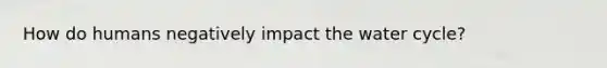 How do humans negatively impact the water cycle?