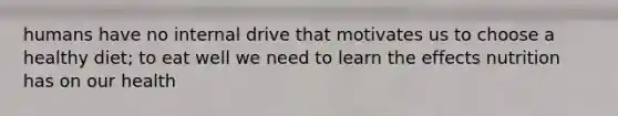 humans have no internal drive that motivates us to choose a healthy diet; to eat well we need to learn the effects nutrition has on our health