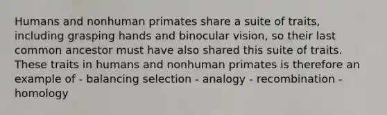 Humans and nonhuman primates share a suite of traits, including grasping hands and binocular vision, so their last common ancestor must have also shared this suite of traits. These traits in humans and nonhuman primates is therefore an example of - balancing selection - analogy - recombination - homology