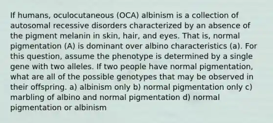 If humans, oculocutaneous (OCA) albinism is a collection of autosomal recessive disorders characterized by an absence of the pigment melanin in skin, hair, and eyes. That is, normal pigmentation (A) is dominant over albino characteristics (a). For this question, assume the phenotype is determined by a single gene with two alleles. If two people have normal pigmentation, what are all of the possible genotypes that may be observed in their offspring. a) albinism only b) normal pigmentation only c) marbling of albino and normal pigmentation d) normal pigmentation or albinism