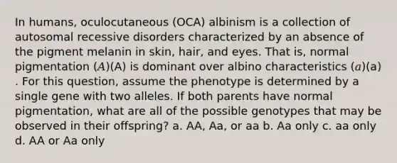 In humans, oculocutaneous (OCA) albinism is a collection of autosomal recessive disorders characterized by an absence of the pigment melanin in skin, hair, and eyes. That is, normal pigmentation (𝐴)(A) is dominant over albino characteristics (𝑎)(a) . For this question, assume the phenotype is determined by a single gene with two alleles. If both parents have normal pigmentation, what are all of the possible genotypes that may be observed in their offspring? a. AA, Aa, or aa b. Aa only c. aa only d. AA or Aa only