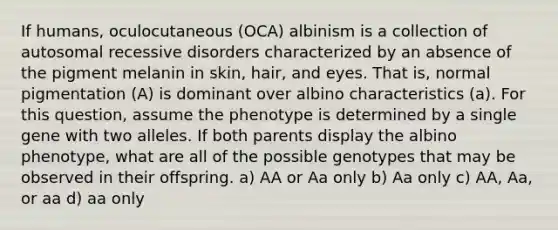 If humans, oculocutaneous (OCA) albinism is a collection of autosomal recessive disorders characterized by an absence of the pigment melanin in skin, hair, and eyes. That is, normal pigmentation (A) is dominant over albino characteristics (a). For this question, assume the phenotype is determined by a single gene with two alleles. If both parents display the albino phenotype, what are all of the possible genotypes that may be observed in their offspring. a) AA or Aa only b) Aa only c) AA, Aa, or aa d) aa only