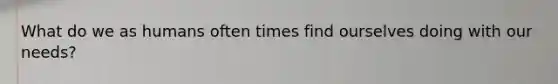 What do we as humans often times find ourselves doing with our needs?