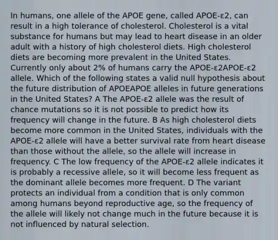 In humans, one allele of the APOE gene, called APOE-ε2, can result in a high tolerance of cholesterol. Cholesterol is a vital substance for humans but may lead to heart disease in an older adult with a history of high cholesterol diets. High cholesterol diets are becoming more prevalent in the United States. Currently only about 2% of humans carry the APOE-ε2APOE-ε2 allele. Which of the following states a valid null hypothesis about the future distribution of APOEAPOE alleles in future generations in the United States? A The APOE-ε2 allele was the result of chance mutations so it is not possible to predict how its frequency will change in the future. B As high cholesterol diets become more common in the United States, individuals with the APOE-ε2 allele will have a better survival rate from heart disease than those without <a href='https://www.questionai.com/knowledge/kAL0udV9XV-the-all' class='anchor-knowledge'>the all</a>ele, so the allele will increase in frequency. C The low frequency of the APOE-ε2 allele indicates it is probably a recessive allele, so it will become less frequent as the dominant allele becomes more frequent. D The variant protects an individual from a condition that is only common among humans beyond reproductive age, so the frequency of the allele will likely not change much in the future because it is not influenced by natural selection.