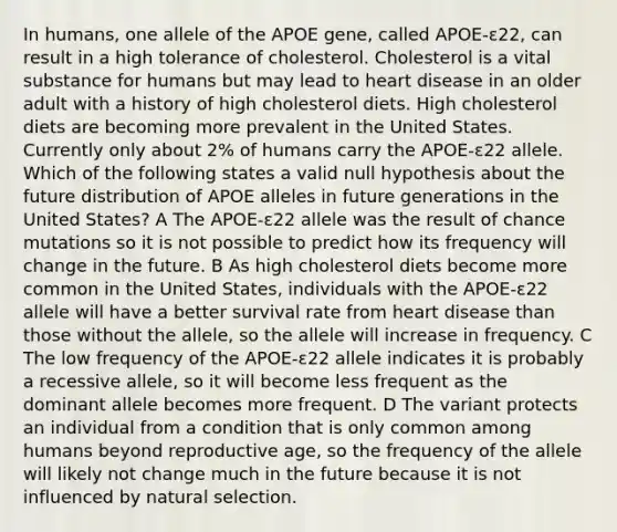 In humans, one allele of the APOE gene, called APOE-ε22, can result in a high tolerance of cholesterol. Cholesterol is a vital substance for humans but may lead to heart disease in an older adult with a history of high cholesterol diets. High cholesterol diets are becoming more prevalent in the United States. Currently only about 2% of humans carry the APOE-ε22 allele. Which of the following states a valid null hypothesis about the future distribution of APOE alleles in future generations in the United States? A The APOE-ε22 allele was the result of chance mutations so it is not possible to predict how its frequency will change in the future. B As high cholesterol diets become more common in the United States, individuals with the APOE-ε22 allele will have a better survival rate from heart disease than those without the allele, so the allele will increase in frequency. C The low frequency of the APOE-ε22 allele indicates it is probably a recessive allele, so it will become less frequent as the dominant allele becomes more frequent. D The variant protects an individual from a condition that is only common among humans beyond reproductive age, so the frequency of the allele will likely not change much in the future because it is not influenced by natural selection.