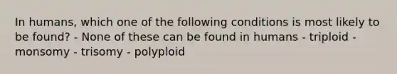 In humans, which one of the following conditions is most likely to be found? - None of these can be found in humans - triploid - monsomy - trisomy - polyploid