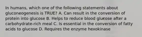 In humans, which one of the following statements about gluconeogenesis is TRUE? A. Can result in the conversion of protein into glucose B. Helps to reduce blood glucose after a carbohydrate-rich meal C. Is essential in the conversion of fatty acids to glucose D. Requires the enzyme hexokinase