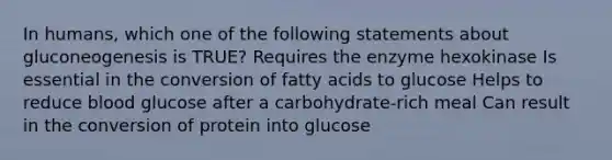 In humans, which one of the following statements about gluconeogenesis is TRUE? Requires the enzyme hexokinase Is essential in the conversion of fatty acids to glucose Helps to reduce blood glucose after a carbohydrate-rich meal Can result in the conversion of protein into glucose