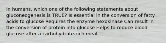 In humans, which one of the following statements about gluconeogenesis is TRUE? Is essential in the conversion of fatty acids to glucose Requires the enzyme hexokinase Can result in the conversion of protein into glucose Helps to reduce blood glucose after a carbohydrate-rich meal