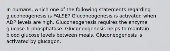 In humans, which one of the following statements regarding gluconeogenesis is FALSE? Gluconeogenesis is activated when ADP levels are high. Gluconeogenesis requires the enzyme glucose-6-phosphatase. Gluconeogenesis helps to maintain blood glucose levels between meals. Gluconeogenesis is activated by glucagon.