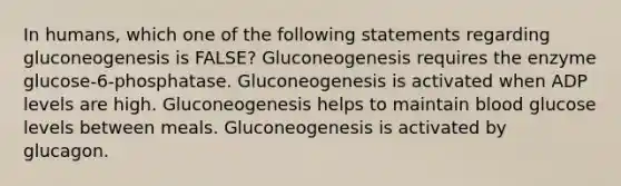 In humans, which one of the following statements regarding gluconeogenesis is FALSE? Gluconeogenesis requires the enzyme glucose-6-phosphatase. Gluconeogenesis is activated when ADP levels are high. Gluconeogenesis helps to maintain blood glucose levels between meals. Gluconeogenesis is activated by glucagon.