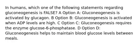 In humans, which one of the following statements regarding gluconeogenesis is FALSE? A Option A: Gluconeogenesis is activated by glucagon. B Option B: Gluconeogenesis is activated when ADP levels are high. C Option C: Gluconeogenesis requires the enzyme glucose-6-phosphatase. D Option D: Gluconeogenesis helps to maintain blood glucose levels between meals.