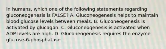 In humans, which one of the following statements regarding gluconeogenesis is FALSE? A. Gluconeogenesis helps to maintain blood glucose levels between meals. B. Gluconeogenesis is activated by glucagon. C. Gluconeogenesis is activated when ADP levels are high. D. Gluconeogenesis requires the enzyme glucose-6-phosphatase.