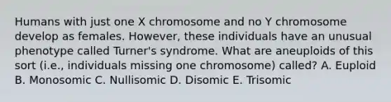 Humans with just one X chromosome and no Y chromosome develop as females. However, these individuals have an unusual phenotype called Turner's syndrome. What are aneuploids of this sort (i.e., individuals missing one chromosome) called? A. Euploid B. Monosomic C. Nullisomic D. Disomic E. Trisomic