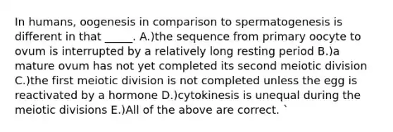 In humans, oogenesis in comparison to spermatogenesis is different in that _____. A.)the sequence from primary oocyte to ovum is interrupted by a relatively long resting period B.)a mature ovum has not yet completed its second meiotic division C.)the first meiotic division is not completed unless the egg is reactivated by a hormone D.)cytokinesis is unequal during the meiotic divisions E.)All of the above are correct. `