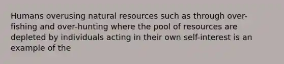 Humans overusing natural resources such as through over-fishing and over-hunting where the pool of resources are depleted by individuals acting in their own self-interest is an example of the