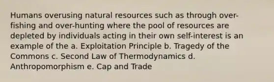 Humans overusing natural resources such as through over-fishing and over-hunting where the pool of resources are depleted by individuals acting in their own self-interest is an example of the a. Exploitation Principle b. Tragedy of the Commons c. Second Law of Thermodynamics d. Anthropomorphism e. Cap and Trade