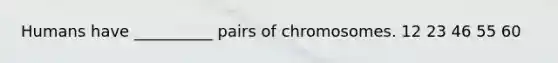 Humans have __________ pairs of chromosomes. 12 23 46 55 60