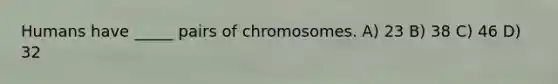 Humans have _____ pairs of chromosomes. A) 23 B) 38 C) 46 D) 32