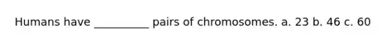 Humans have __________ pairs of chromosomes. a. 23 b. 46 c. 60