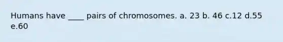 Humans have ____ pairs of chromosomes. a. 23 b. 46 c.12 d.55 e.60