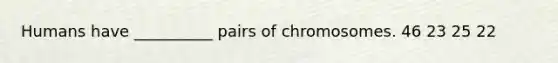 Humans have __________ pairs of chromosomes. 46 23 25 22