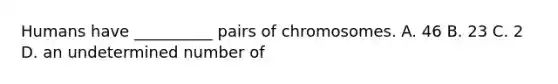 Humans have __________ pairs of chromosomes. A. 46 B. 23 C. 2 D. an undetermined number of