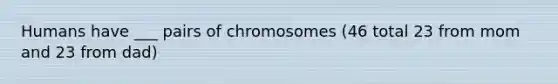 Humans have ___ pairs of chromosomes (46 total 23 from mom and 23 from dad)