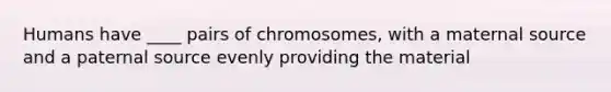 Humans have ____ pairs of chromosomes, with a maternal source and a paternal source evenly providing the material