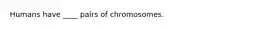 Humans have ____ pairs of chromosomes.