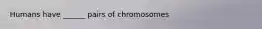 Humans have ______ pairs of chromosomes